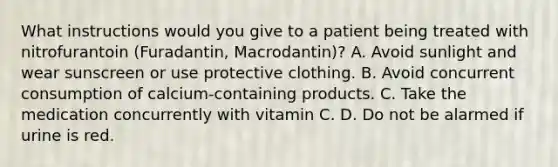 What instructions would you give to a patient being treated with nitrofurantoin (Furadantin, Macrodantin)? A. Avoid sunlight and wear sunscreen or use protective clothing. B. Avoid concurrent consumption of calcium-containing products. C. Take the medication concurrently with vitamin C. D. Do not be alarmed if urine is red.