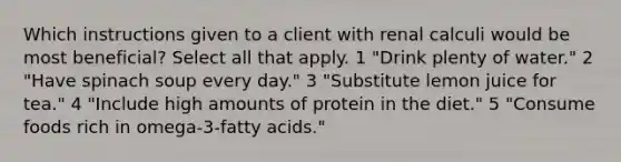 Which instructions given to a client with renal calculi would be most beneficial? Select all that apply. 1 "Drink plenty of water." 2 "Have spinach soup every day." 3 "Substitute lemon juice for tea." 4 "Include high amounts of protein in the diet." 5 "Consume foods rich in omega-3-fatty acids."