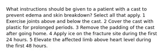 What instructions should be given to a patient with a cast to prevent edema and skin breakdown? Select all that apply. 1 Exercise joints above and below the cast. 2 Cover the cast with plastic for prolonged periods. 3 Remove the padding of the cast after going home. 4 Apply ice on the fracture site during the first 24 hours. 5 Elevate the affected limb above heart level during the first 48 hours.