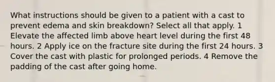 What instructions should be given to a patient with a cast to prevent edema and skin breakdown? Select all that apply. 1 Elevate the affected limb above heart level during the first 48 hours. 2 Apply ice on the fracture site during the first 24 hours. 3 Cover the cast with plastic for prolonged periods. 4 Remove the padding of the cast after going home.