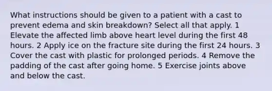 What instructions should be given to a patient with a cast to prevent edema and skin breakdown? Select all that apply. 1 Elevate the affected limb above heart level during the first 48 hours. 2 Apply ice on the fracture site during the first 24 hours. 3 Cover the cast with plastic for prolonged periods. 4 Remove the padding of the cast after going home. 5 Exercise joints above and below the cast.