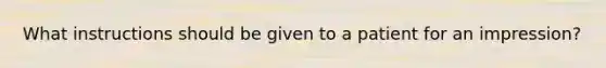 What instructions should be given to a patient for an impression?