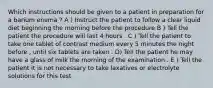 Which instructions should be given to a patient in preparation for a barium enema ? A ) Instruct the patient to follow a clear liquid diet beginning the morning before the procedure B ) Tell the patient the procedure will last 4 hours . C ) Tell the patient to take one tablet of contrast medium every 5 minutes the night before , until six tablets are taken . D) Tell the patient he may have a glass of milk the morning of the examination . E ) Tell the patient it is not necessary to take laxatives or electrolyte solutions for this test