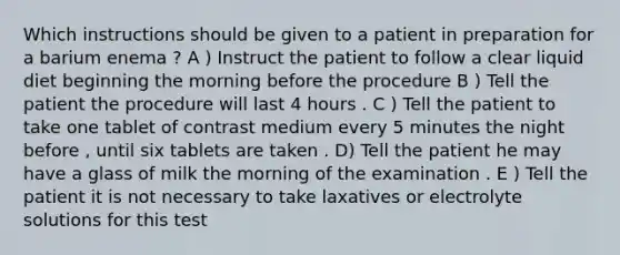 Which instructions should be given to a patient in preparation for a barium enema ? A ) Instruct the patient to follow a clear liquid diet beginning the morning before the procedure B ) Tell the patient the procedure will last 4 hours . C ) Tell the patient to take one tablet of contrast medium every 5 minutes the night before , until six tablets are taken . D) Tell the patient he may have a glass of milk the morning of the examination . E ) Tell the patient it is not necessary to take laxatives or electrolyte solutions for this test