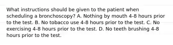 What instructions should be given to the patient when scheduling a bronchoscopy? A. Nothing by mouth 4-8 hours prior to the test. B. No tobacco use 4-8 hours prior to the test. C. No exercising 4-8 hours prior to the test. D. No teeth brushing 4-8 hours prior to the test.