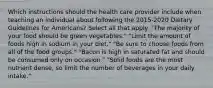 Which instructions should the health care provider include when teaching an individual about following the 2015-2020 Dietary Guidelines for Americans? Select all that apply. "The majority of your food should be green vegetables." "Limit the amount of foods high in sodium in your diet." "Be sure to choose foods from all of the food groups." "Bacon is high in saturated fat and should be consumed only on occasion." "Solid foods are the most nutrient dense, so limit the number of beverages in your daily intake."