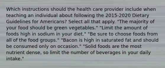 Which instructions should the health care provider include when teaching an individual about following the 2015-2020 Dietary Guidelines for Americans? Select all that apply. "The majority of your food should be green vegetables." "Limit the amount of foods high in sodium in your diet." "Be sure to choose foods from all of the food groups." "Bacon is high in saturated fat and should be consumed only on occasion." "Solid foods are the most nutrient dense, so limit the number of beverages in your daily intake."