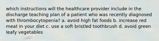 which instructions will the healthcare provider include in the discharge teaching plan of a patient who was recently diagnosed with thrombocytopenia? a. avoid high fat foods b. increase red meat in your diet c. use a soft bristled toothbrush d. avoid green leafy vegetables