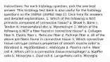 Instructions: For each histology question, pick the one best answer. This histology test bank is also useful for the histology questions on the USMLE (USMLE step 1). Click here for answers and detailed explanations. 1. Which of the following is NOT primarily composed of connective tissue? a. Blood b. Bone c. Tendon d. Intervertebral disc e. Myometrium 2. Which of the following is NOT a fiber found in connective tissue? a. Collagen fiber b. Elastic fiber c. Reticular fiber d. Purkinje fiber e. All of the above are fibers found in connective tissue 3. Which connective tissue cell type contains properties of smooth muscle cells? a. Fibroblast b. Myofibroblast c. Histiocyte d. Plasma cell e. Mast cell 4. Which cell is a connective tissue macrophage? a. Kupffer cells b. Histiocyte c. Dust cell d. Langerhans cell e. Microglia