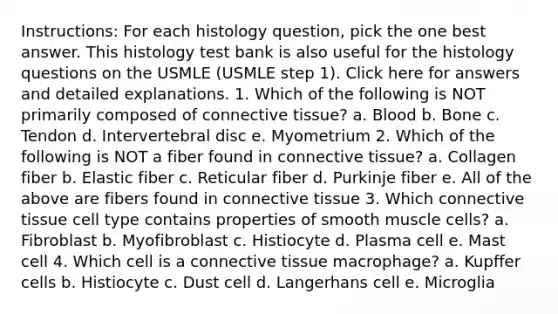 Instructions: For each histology question, pick the one best answer. This histology test bank is also useful for the histology questions on the USMLE (USMLE step 1). Click here for answers and detailed explanations. 1. Which of the following is NOT primarily composed of connective tissue? a. Blood b. Bone c. Tendon d. Intervertebral disc e. Myometrium 2. Which of the following is NOT a fiber found in connective tissue? a. Collagen fiber b. Elastic fiber c. Reticular fiber d. Purkinje fiber e. All of the above are fibers found in connective tissue 3. Which connective tissue cell type contains properties of smooth muscle cells? a. Fibroblast b. Myofibroblast c. Histiocyte d. Plasma cell e. Mast cell 4. Which cell is a connective tissue macrophage? a. Kupffer cells b. Histiocyte c. Dust cell d. Langerhans cell e. Microglia