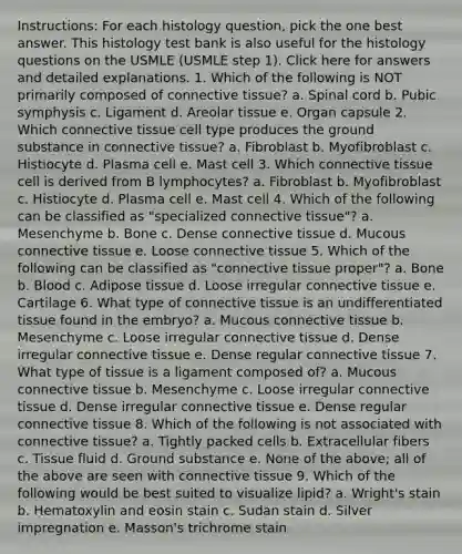 Instructions: For each histology question, pick the one best answer. This histology test bank is also useful for the histology questions on the USMLE (USMLE step 1). Click here for answers and detailed explanations. 1. Which of the following is NOT primarily composed of connective tissue? a. Spinal cord b. Pubic symphysis c. Ligament d. Areolar tissue e. Organ capsule 2. Which connective tissue cell type produces the ground substance in connective tissue? a. Fibroblast b. Myofibroblast c. Histiocyte d. Plasma cell e. Mast cell 3. Which connective tissue cell is derived from B lymphocytes? a. Fibroblast b. Myofibroblast c. Histiocyte d. Plasma cell e. Mast cell 4. Which of the following can be classified as "specialized connective tissue"? a. Mesenchyme b. Bone c. Dense connective tissue d. Mucous connective tissue e. Loose connective tissue 5. Which of the following can be classified as "connective tissue proper"? a. Bone b. Blood c. Adipose tissue d. Loose irregular connective tissue e. Cartilage 6. What type of connective tissue is an undifferentiated tissue found in the embryo? a. Mucous connective tissue b. Mesenchyme c. Loose irregular connective tissue d. Dense irregular connective tissue e. Dense regular connective tissue 7. What type of tissue is a ligament composed of? a. Mucous connective tissue b. Mesenchyme c. Loose irregular connective tissue d. Dense irregular connective tissue e. Dense regular connective tissue 8. Which of the following is not associated with connective tissue? a. Tightly packed cells b. Extracellular fibers c. Tissue fluid d. Ground substance e. None of the above; all of the above are seen with connective tissue 9. Which of the following would be best suited to visualize lipid? a. Wright's stain b. Hematoxylin and eosin stain c. Sudan stain d. Silver impregnation e. Masson's trichrome stain