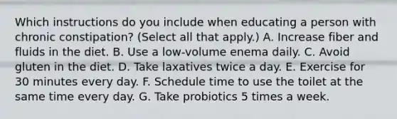 Which instructions do you include when educating a person with chronic constipation? (Select all that apply.) A. Increase fiber and fluids in the diet. B. Use a low-volume enema daily. C. Avoid gluten in the diet. D. Take laxatives twice a day. E. Exercise for 30 minutes every day. F. Schedule time to use the toilet at the same time every day. G. Take probiotics 5 times a week.