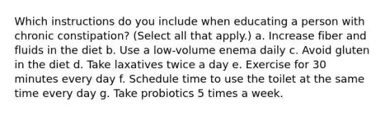 Which instructions do you include when educating a person with chronic constipation? (Select all that apply.) a. Increase fiber and fluids in the diet b. Use a low-volume enema daily c. Avoid gluten in the diet d. Take laxatives twice a day e. Exercise for 30 minutes every day f. Schedule time to use the toilet at the same time every day g. Take probiotics 5 times a week.