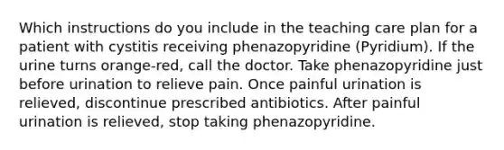 Which instructions do you include in the teaching care plan for a patient with cystitis receiving phenazopyridine (Pyridium). If the urine turns orange-red, call the doctor. Take phenazopyridine just before urination to relieve pain. Once painful urination is relieved, discontinue prescribed antibiotics. After painful urination is relieved, stop taking phenazopyridine.