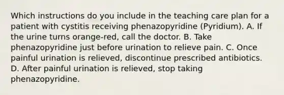 Which instructions do you include in the teaching care plan for a patient with cystitis receiving phenazopyridine (Pyridium). A. If the urine turns orange-red, call the doctor. B. Take phenazopyridine just before urination to relieve pain. C. Once painful urination is relieved, discontinue prescribed antibiotics. D. After painful urination is relieved, stop taking phenazopyridine.