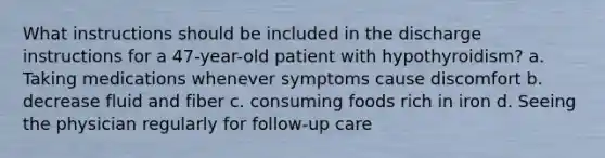 What instructions should be included in the discharge instructions for a 47-year-old patient with hypothyroidism? a. Taking medications whenever symptoms cause discomfort b. decrease fluid and fiber c. consuming foods rich in iron d. Seeing the physician regularly for follow-up care