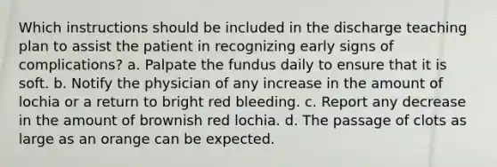 Which instructions should be included in the discharge teaching plan to assist the patient in recognizing early signs of complications? a. Palpate the fundus daily to ensure that it is soft. b. Notify the physician of any increase in the amount of lochia or a return to bright red bleeding. c. Report any decrease in the amount of brownish red lochia. d. The passage of clots as large as an orange can be expected.