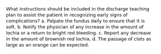 What instructions should be included in the discharge teaching plan to assist the patient in recognizing early signs of complications? a. Palpate the fundus daily to ensure that it is soft. b. Notify the physician of any increase in the amount of lochia or a return to bright red bleeding. c. Report any decrease in the amount of brownish red lochia, d. The passage of clots as large as an orange can be expected.