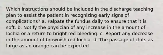 Which instructions should be included in the discharge teaching plan to assist the patient in recognizing early signs of complications? a. Palpate the fundus daily to ensure that it is soft. b. Notify the physician of any increase in the amount of lochia or a return to bright red bleeding. c. Report any decrease in the amount of brownish red lochia. d. The passage of clots as large as an orange can be expected