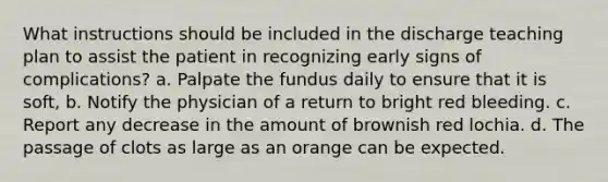 What instructions should be included in the discharge teaching plan to assist the patient in recognizing early signs of complications? a. Palpate the fundus daily to ensure that it is soft, b. Notify the physician of a return to bright red bleeding. c. Report any decrease in the amount of brownish red lochia. d. The passage of clots as large as an orange can be expected.