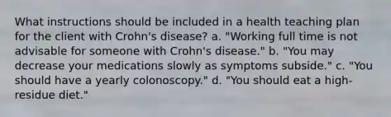 What instructions should be included in a health teaching plan for the client with Crohn's disease? a. "Working full time is not advisable for someone with Crohn's disease." b. "You may decrease your medications slowly as symptoms subside." c. "You should have a yearly colonoscopy." d. "You should eat a high-residue diet."