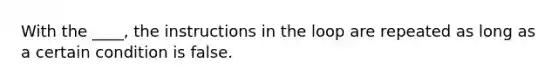 With the ____, the instructions in the loop are repeated as long as a certain condition is false.