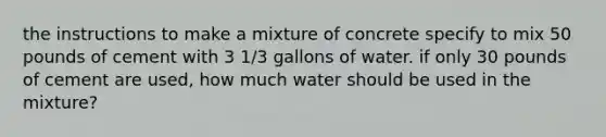 the instructions to make a mixture of concrete specify to mix 50 pounds of cement with 3 1/3 gallons of water. if only 30 pounds of cement are used, how much water should be used in the mixture?