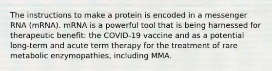 The instructions to make a protein is encoded in a messenger RNA (mRNA). mRNA is a powerful tool that is being harnessed for therapeutic benefit: the COVID-19 vaccine and as a potential long-term and acute term therapy for the treatment of rare metabolic enzymopathies, including MMA.