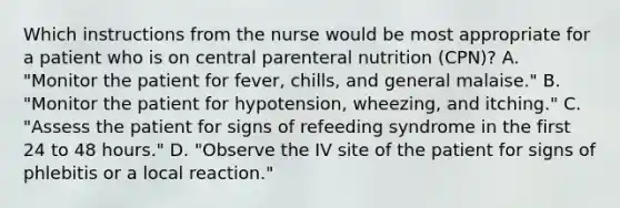 Which instructions from the nurse would be most appropriate for a patient who is on central parenteral nutrition (CPN)? A. "Monitor the patient for fever, chills, and general malaise." B. "Monitor the patient for hypotension, wheezing, and itching." C. "Assess the patient for signs of refeeding syndrome in the first 24 to 48 hours." D. "Observe the IV site of the patient for signs of phlebitis or a local reaction."