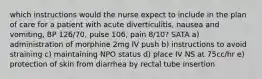 which instructions would the nurse expect to include in the plan of care for a patient with acute diverticulitis, nausea and vomiting, BP 126/70, pulse 106, pain 8/10? SATA a) administration of morphine 2mg IV push b) instructions to avoid straining c) maintaining NPO status d) place IV NS at 75cc/hr e) protection of skin from diarrhea by rectal tube insertion