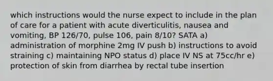 which instructions would the nurse expect to include in the plan of care for a patient with acute diverticulitis, nausea and vomiting, BP 126/70, pulse 106, pain 8/10? SATA a) administration of morphine 2mg IV push b) instructions to avoid straining c) maintaining NPO status d) place IV NS at 75cc/hr e) protection of skin from diarrhea by rectal tube insertion