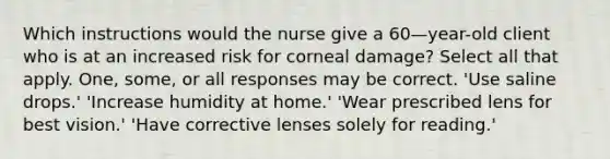 Which instructions would the nurse give a 60—year-old client who is at an increased risk for corneal damage? Select all that apply. One, some, or all responses may be correct. 'Use saline drops.' 'Increase humidity at home.' 'Wear prescribed lens for best vision.' 'Have corrective lenses solely for reading.'