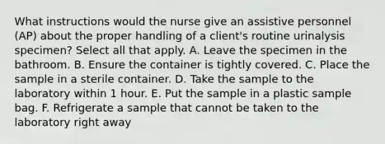 What instructions would the nurse give an assistive personnel (AP) about the proper handling of a client's routine urinalysis specimen? Select all that apply. A. Leave the specimen in the bathroom. B. Ensure the container is tightly covered. C. Place the sample in a sterile container. D. Take the sample to the laboratory within 1 hour. E. Put the sample in a plastic sample bag. F. Refrigerate a sample that cannot be taken to the laboratory right away