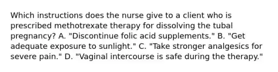 Which instructions does the nurse give to a client who is prescribed methotrexate therapy for dissolving the tubal pregnancy? A. "Discontinue folic acid supplements." B. "Get adequate exposure to sunlight." C. "Take stronger analgesics for severe pain." D. "Vaginal intercourse is safe during the therapy."