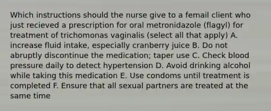 Which instructions should the nurse give to a femail client who just recieved a prescription for oral metronidazole (flagyl) for treatment of trichomonas vaginalis (select all that apply) A. increase fluid intake, especially cranberry juice B. Do not abruptly discontinue the medication; taper use C. Check <a href='https://www.questionai.com/knowledge/kD0HacyPBr-blood-pressure' class='anchor-knowledge'>blood pressure</a> daily to detect hypertension D. Avoid drinking alcohol while taking this medication E. Use condoms until treatment is completed F. Ensure that all sexual partners are treated at the same time