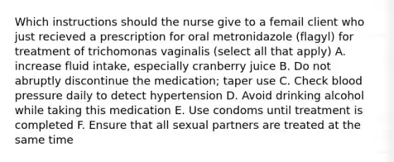 Which instructions should the nurse give to a femail client who just recieved a prescription for oral metronidazole (flagyl) for treatment of trichomonas vaginalis (select all that apply) A. increase fluid intake, especially cranberry juice B. Do not abruptly discontinue the medication; taper use C. Check blood pressure daily to detect hypertension D. Avoid drinking alcohol while taking this medication Е. Use condoms until treatment is completed F. Ensure that all sexual partners are treated at the same time