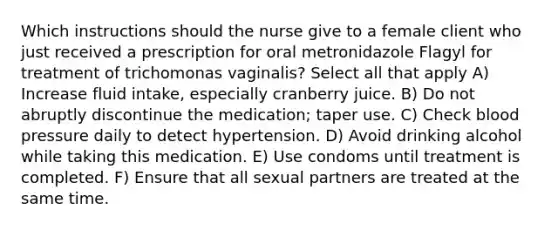 Which instructions should the nurse give to a female client who just received a prescription for oral metronidazole Flagyl for treatment of trichomonas vaginalis? Select all that apply A) Increase fluid intake, especially cranberry juice. B) Do not abruptly discontinue the medication; taper use. C) Check blood pressure daily to detect hypertension. D) Avoid drinking alcohol while taking this medication. E) Use condoms until treatment is completed. F) Ensure that all sexual partners are treated at the same time.