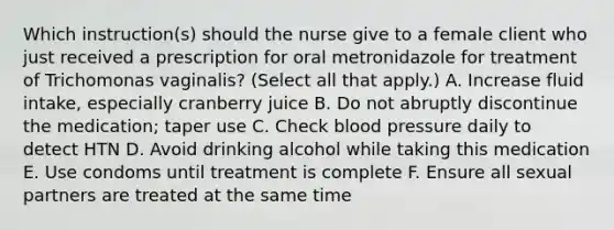 Which instruction(s) should the nurse give to a female client who just received a prescription for oral metronidazole for treatment of Trichomonas vaginalis? (Select all that apply.) A. Increase fluid intake, especially cranberry juice B. Do not abruptly discontinue the medication; taper use C. Check blood pressure daily to detect HTN D. Avoid drinking alcohol while taking this medication E. Use condoms until treatment is complete F. Ensure all sexual partners are treated at the same time