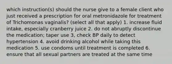 which instruction(s) should the nurse give to a female client who just received a prescription for oral metronidazole for treatment of Trichomonas vaginalis? (select all that apply) 1. increase fluid intake, especially cranberry juice 2. do not abruptly discontinue the medication; taper use 3, check BP daily to detect hypertension 4. avoid drinking alcohol while taking this medication 5. use condoms until treatment is completed 6. ensure that all sexual partners are treated at the same time