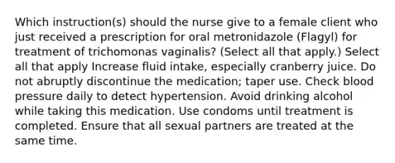 Which instruction(s) should the nurse give to a female client who just received a prescription for oral metronidazole (Flagyl) for treatment of trichomonas vaginalis? (Select all that apply.) Select all that apply Increase fluid intake, especially cranberry juice. Do not abruptly discontinue the medication; taper use. Check blood pressure daily to detect hypertension. Avoid drinking alcohol while taking this medication. Use condoms until treatment is completed. Ensure that all sexual partners are treated at the same time.