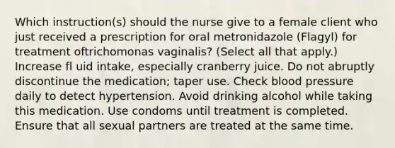 Which instruction(s) should the nurse give to a female client who just received a prescription for oral metronidazole (Flagyl) for treatment oftrichomonas vaginalis? (Select all that apply.) Increase fl uid intake, especially cranberry juice. Do not abruptly discontinue the medication; taper use. Check blood pressure daily to detect hypertension. Avoid drinking alcohol while taking this medication. Use condoms until treatment is completed. Ensure that all sexual partners are treated at the same time.