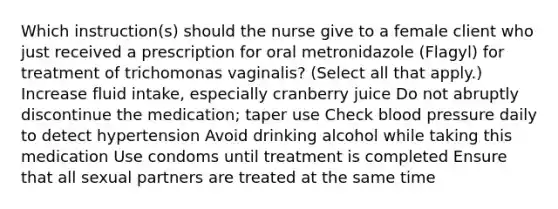 Which instruction(s) should the nurse give to a female client who just received a prescription for oral metronidazole (Flagyl) for treatment of trichomonas vaginalis? (Select all that apply.) Increase fluid intake, especially cranberry juice Do not abruptly discontinue the medication; taper use Check blood pressure daily to detect hypertension Avoid drinking alcohol while taking this medication Use condoms until treatment is completed Ensure that all sexual partners are treated at the same time