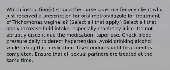 Which instruction(s) should the nurse give to a female client who just received a prescription for oral metronidazole for treatment of Trichomonas vaginalis? (Select all that apply.) Select all that apply Increase fluid intake, especially cranberry juice. Do not abruptly discontinue the medication; taper use. Check blood pressure daily to detect hypertension. Avoid drinking alcohol while taking this medication. Use condoms until treatment is completed. Ensure that all sexual partners are treated at the same time.