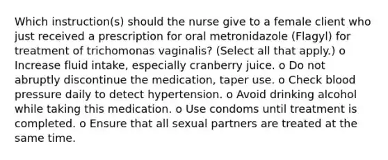 Which instruction(s) should the nurse give to a female client who just received a prescription for oral metronidazole (Flagyl) for treatment of trichomonas vaginalis? (Select all that apply.) o Increase fluid intake, especially cranberry juice. o Do not abruptly discontinue the medication, taper use. o Check blood pressure daily to detect hypertension. o Avoid drinking alcohol while taking this medication. o Use condoms until treatment is completed. o Ensure that all sexual partners are treated at the same time.