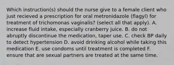 Which instruction(s) should the nurse give to a female client who just recieved a prescription for oral metronidazole (flagyl) for treatment of trichomonas vaginalis? (select all that apply). A. increase fluid intake, especially cranberry juice. B. do not abruptly discontinue the medication, taper use. C. check BP daily to detect hypertension D. avoid drinking alcohol while taking this medication E. use condoms until treatment is completed F. ensure that are sexual partners are treated at the same time.