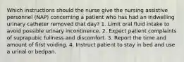 Which instructions should the nurse give the nursing assistive personnel (NAP) concerning a patient who has had an indwelling urinary catheter removed that day? 1. Limit oral fluid intake to avoid possible urinary incontinence. 2. Expect patient complaints of suprapubic fullness and discomfort. 3. Report the time and amount of first voiding. 4. Instruct patient to stay in bed and use a urinal or bedpan.