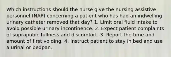 Which instructions should the nurse give the nursing assistive personnel (NAP) concerning a patient who has had an indwelling urinary catheter removed that day? 1. Limit oral fluid intake to avoid possible urinary incontinence. 2. Expect patient complaints of suprapubic fullness and discomfort. 3. Report the time and amount of first voiding. 4. Instruct patient to stay in bed and use a urinal or bedpan.