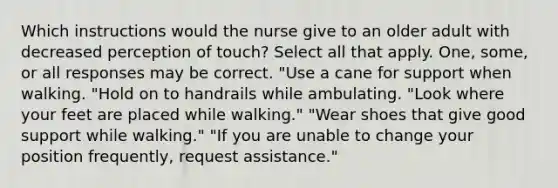 Which instructions would the nurse give to an older adult with decreased perception of touch? Select all that apply. One, some, or all responses may be correct. "Use a cane for support when walking. "Hold on to handrails while ambulating. "Look where your feet are placed while walking." "Wear shoes that give good support while walking." "If you are unable to change your position frequently, request assistance."