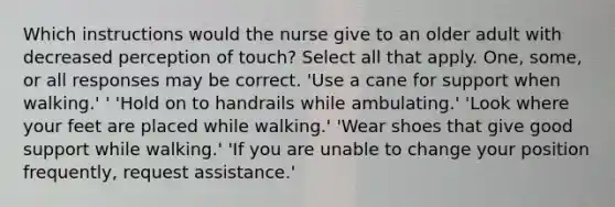 Which instructions would the nurse give to an older adult with decreased perception of touch? Select all that apply. One, some, or all responses may be correct. 'Use a cane for support when walking.' ' 'Hold on to handrails while ambulating.' 'Look where your feet are placed while walking.' 'Wear shoes that give good support while walking.' 'If you are unable to change your position frequently, request assistance.'