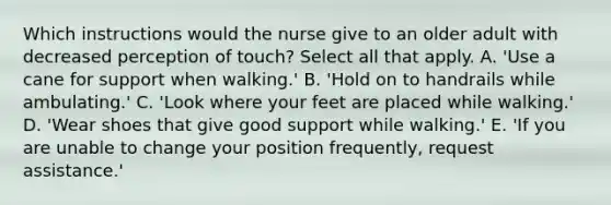 Which instructions would the nurse give to an older adult with decreased perception of touch? Select all that apply. A. 'Use a cane for support when walking.' B. 'Hold on to handrails while ambulating.' C. 'Look where your feet are placed while walking.' D. 'Wear shoes that give good support while walking.' E. 'If you are unable to change your position frequently, request assistance.'